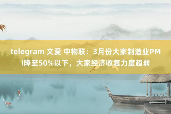 telegram 文爱 中物联：3月份大家制造业PMI降至50%以下，大家经济收复力度趋弱