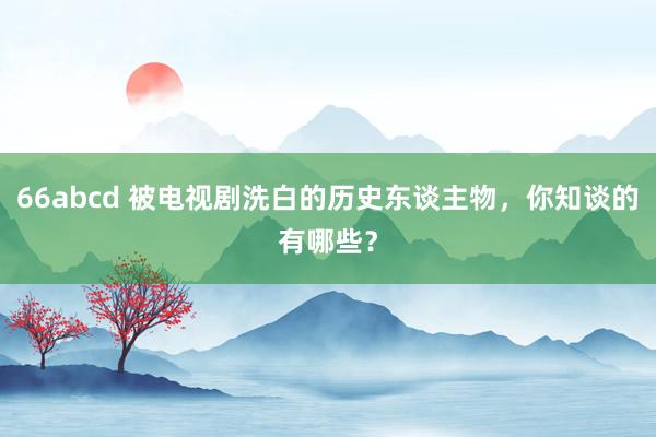 66abcd 被电视剧洗白的历史东谈主物，你知谈的有哪些？