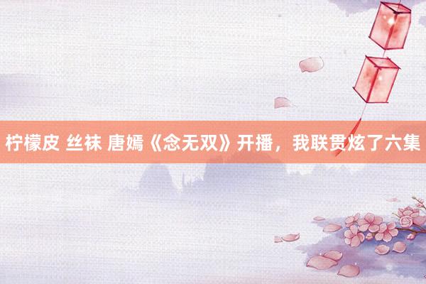 柠檬皮 丝袜 唐嫣《念无双》开播，我联贯炫了六集