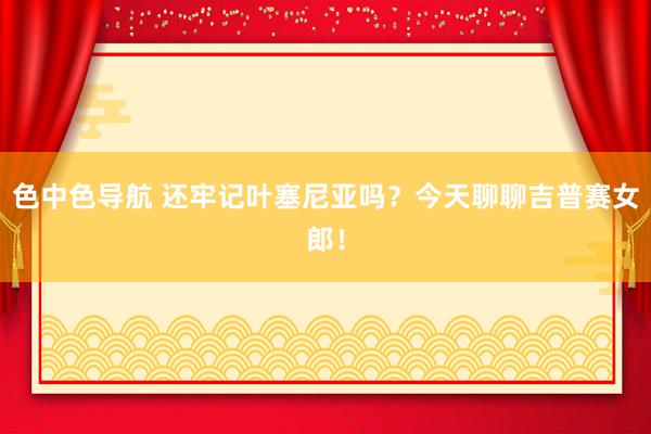 色中色导航 还牢记叶塞尼亚吗？今天聊聊吉普赛女郎！