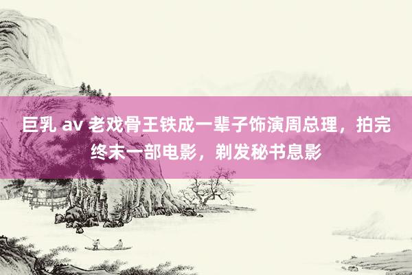 巨乳 av 老戏骨王铁成一辈子饰演周总理，拍完终末一部电影，剃发秘书息影