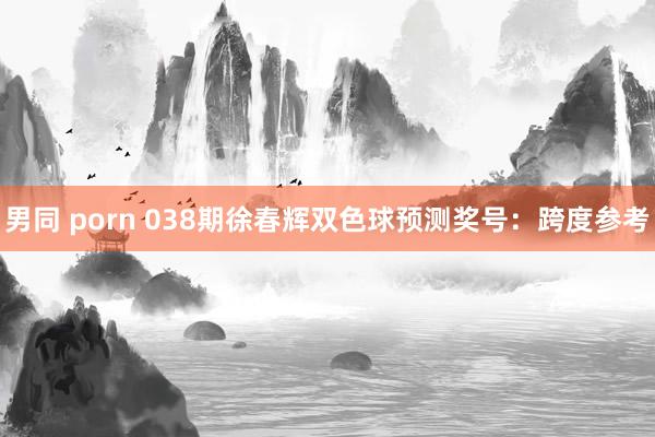 男同 porn 038期徐春辉双色球预测奖号：跨度参考