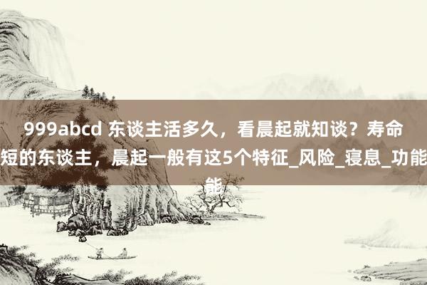 999abcd 东谈主活多久，看晨起就知谈？寿命短的东谈主，晨起一般有这5个特征_风险_寝息_功能