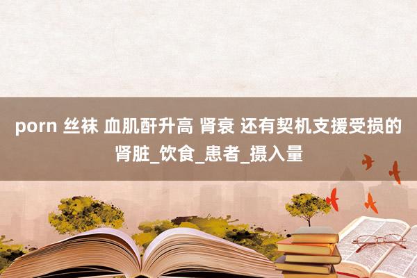 porn 丝袜 血肌酐升高 肾衰 还有契机支援受损的肾脏_饮食_患者_摄入量