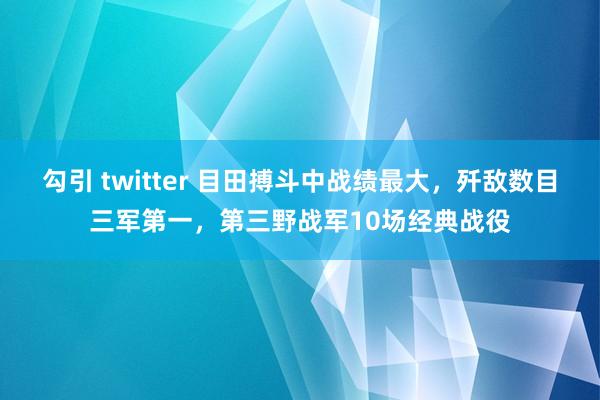 勾引 twitter 目田搏斗中战绩最大，歼敌数目三军第一，第三野战军10场经典战役