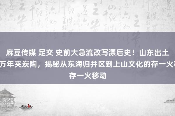 麻豆传媒 足交 史前大急流改写漂后史！山东出土1.3万年夹炭陶，揭秘从东海归并区到上山文化的存一火移动