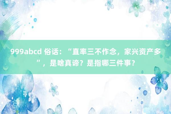 999abcd 俗话：“直率三不作念，家兴资产多”，是啥真谛？是指哪三件事？