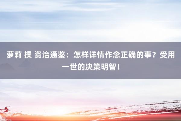 萝莉 操 资治通鉴：怎样详情作念正确的事？受用一世的决策明智！
