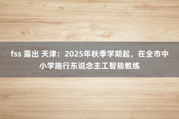 fss 露出 天津：2025年秋季学期起，在全市中小学施行东说念主工智能教练