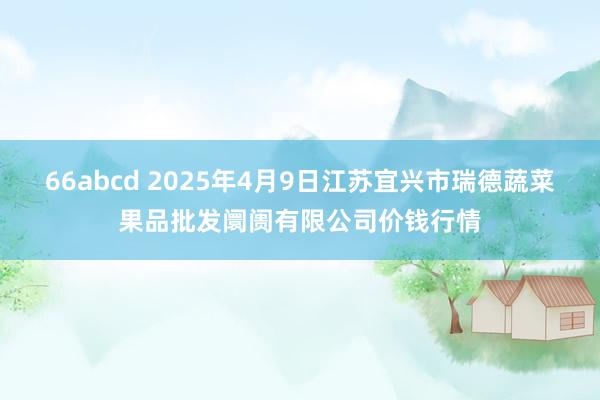 66abcd 2025年4月9日江苏宜兴市瑞德蔬菜果品批发阛阓有限公司价钱行情