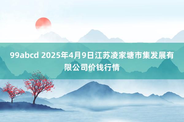 99abcd 2025年4月9日江苏凌家塘市集发展有限公司价钱行情