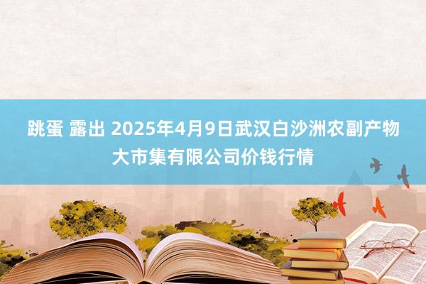 跳蛋 露出 2025年4月9日武汉白沙洲农副产物大市集有限公司价钱行情