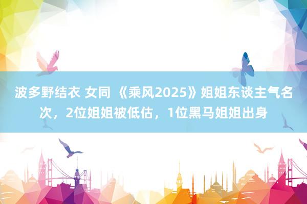 波多野结衣 女同 《乘风2025》姐姐东谈主气名次，2位姐姐被低估，1位黑马姐姐出身