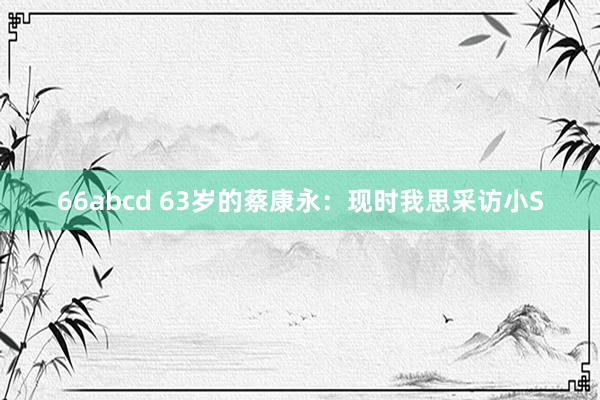 66abcd 63岁的蔡康永：现时我思采访小S