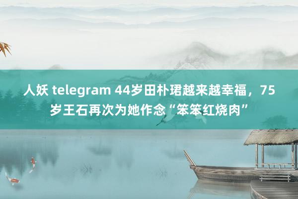 人妖 telegram 44岁田朴珺越来越幸福，75岁王石再次为她作念“笨笨红烧肉”