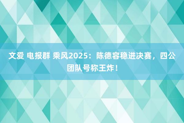 文爱 电报群 乘风2025：陈德容稳进决赛，四公团队号称王炸！