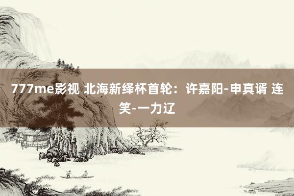 777me影视 北海新绎杯首轮：许嘉阳-申真谞 连笑-一力辽