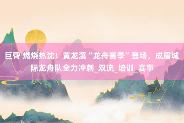 巨臀 燃烧热沈！黄龙溪“龙舟赛季”登场，成眉城际龙舟队全力冲刺_双流_培训_赛事