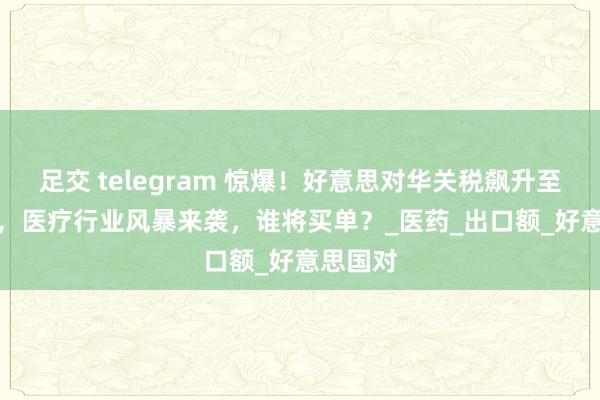 足交 telegram 惊爆！好意思对华关税飙升至 145%，医疗行业风暴来袭，谁将买单？_医药_出口额_好意思国对