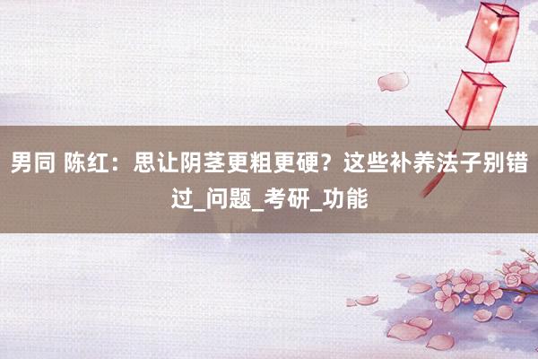 男同 陈红：思让阴茎更粗更硬？这些补养法子别错过_问题_考研_功能