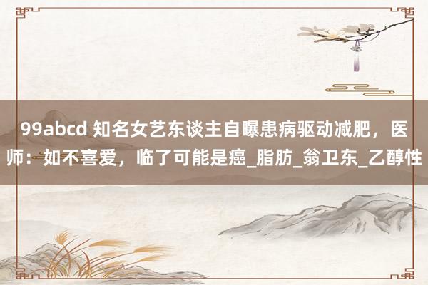 99abcd 知名女艺东谈主自曝患病驱动减肥，医师：如不喜爱，临了可能是癌_脂肪_翁卫东_乙醇性