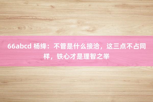 66abcd 杨绛：不管是什么接洽，这三点不占同样，铁心才是理智之举