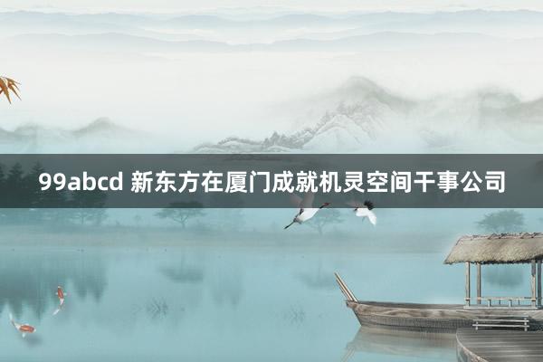 99abcd 新东方在厦门成就机灵空间干事公司