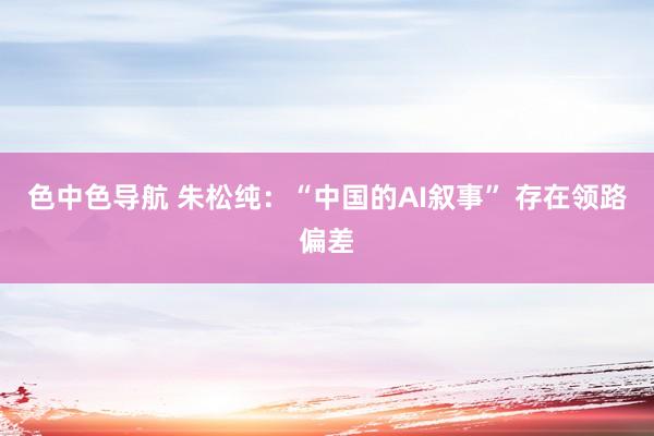 色中色导航 朱松纯：“中国的AI叙事” 存在领路偏差