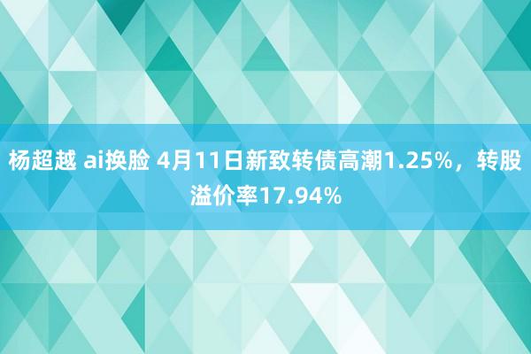 杨超越 ai换脸 4月11日新致转债高潮1.25%，转股溢价率17.94%