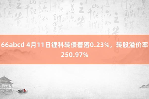 66abcd 4月11日锂科转债着落0.23%，转股溢价率250.97%