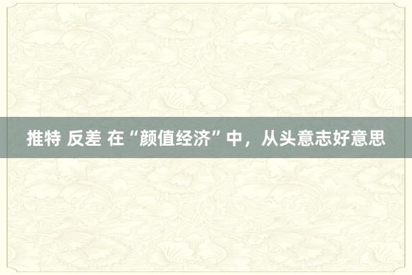 推特 反差 在“颜值经济”中，从头意志好意思