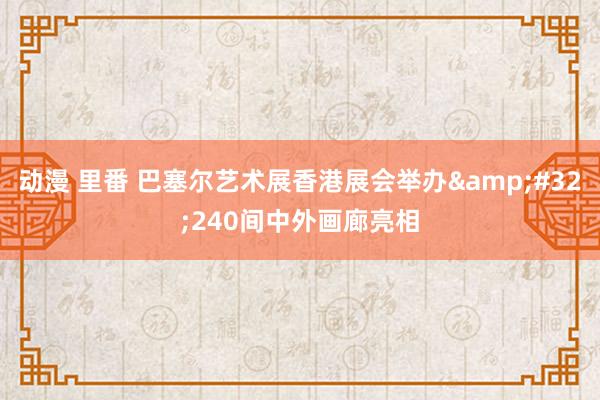 动漫 里番 巴塞尔艺术展香港展会举办&#32;240间中外画廊亮相