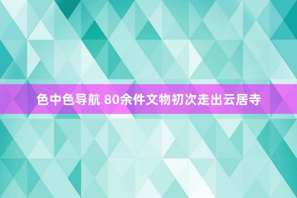 色中色导航 80余件文物初次走出云居寺