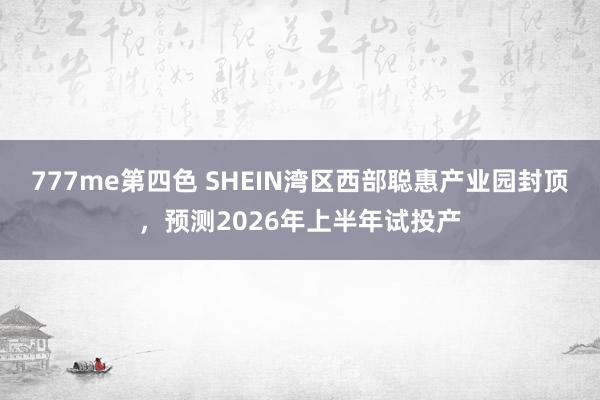 777me第四色 SHEIN湾区西部聪惠产业园封顶，预测2026年上半年试投产