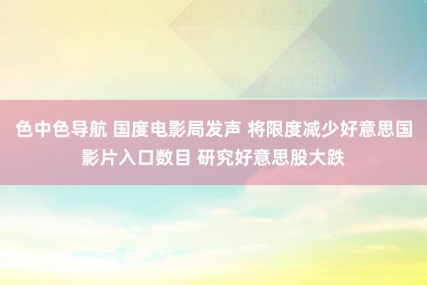 色中色导航 国度电影局发声 将限度减少好意思国影片入口数目 研究好意思股大跌