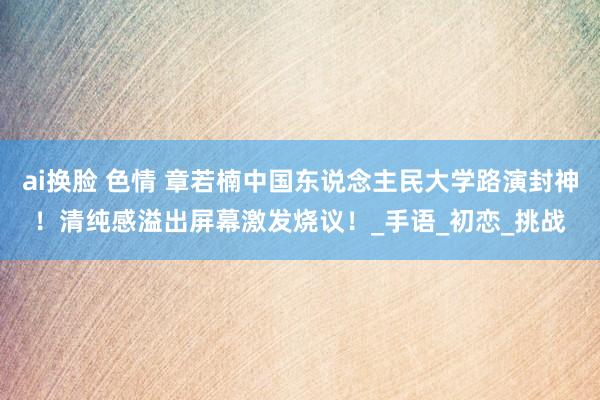 ai换脸 色情 章若楠中国东说念主民大学路演封神！清纯感溢出屏幕激发烧议！_手语_初恋_挑战