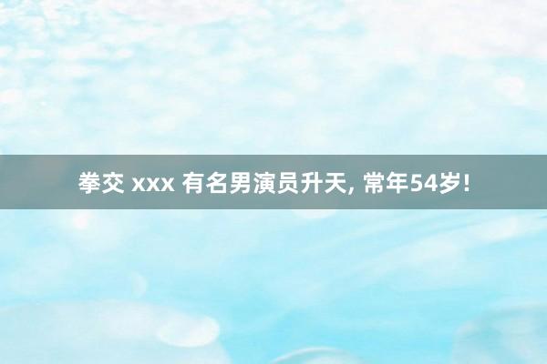 拳交 xxx 有名男演员升天， 常年54岁!