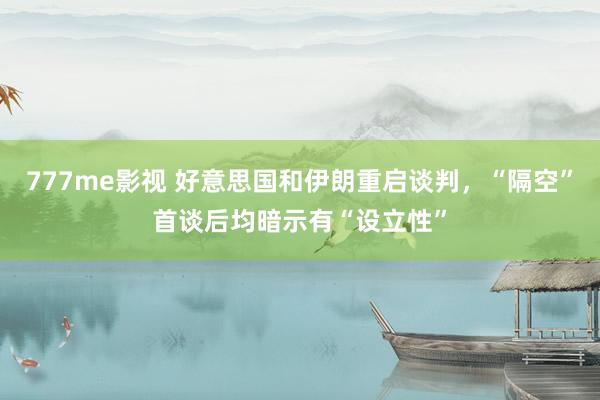 777me影视 好意思国和伊朗重启谈判，“隔空”首谈后均暗示有“设立性”