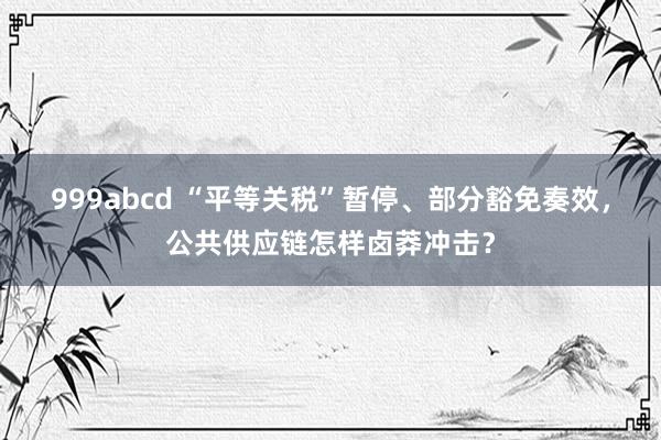 999abcd “平等关税”暂停、部分豁免奏效，公共供应链怎样卤莽冲击？