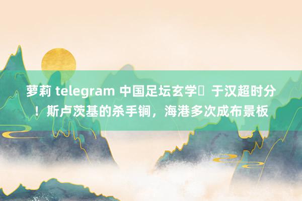 萝莉 telegram 中国足坛玄学⌚于汉超时分！斯卢茨基的杀手锏，海港多次成布景板