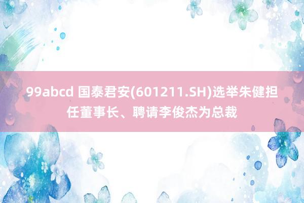 99abcd 国泰君安(601211.SH)选举朱健担任董事长、聘请李俊杰为总裁