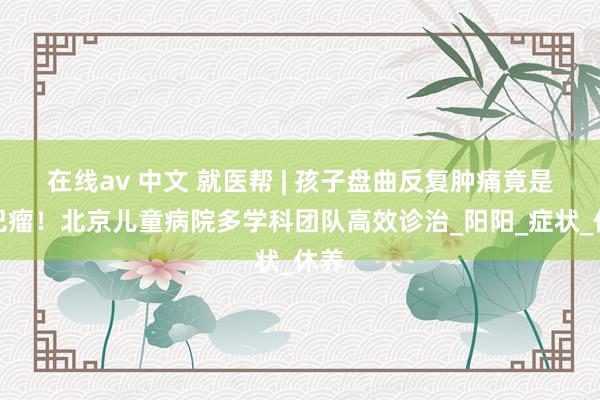 在线av 中文 就医帮 | 孩子盘曲反复肿痛竟是淋巴瘤！北京儿童病院多学科团队高效诊治_阳阳_症状_休养