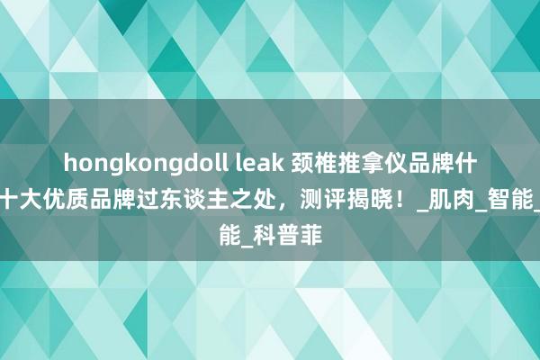 hongkongdoll leak 颈椎推拿仪品牌什么好？十大优质品牌过东谈主之处，测评揭晓！_肌肉_智能_科普菲