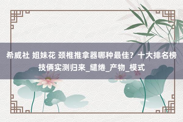 希威社 姐妹花 颈椎推拿器哪种最佳？十大排名榜技俩实测归来_缱绻_产物_模式