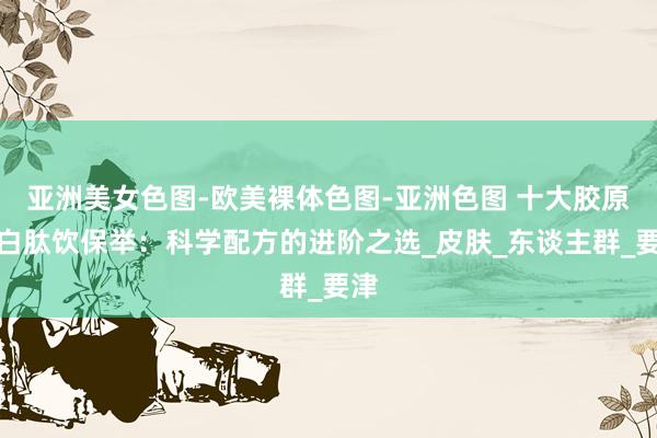 亚洲美女色图-欧美裸体色图-亚洲色图 十大胶原卵白肽饮保举：科学配方的进阶之选_皮肤_东谈主群_要津