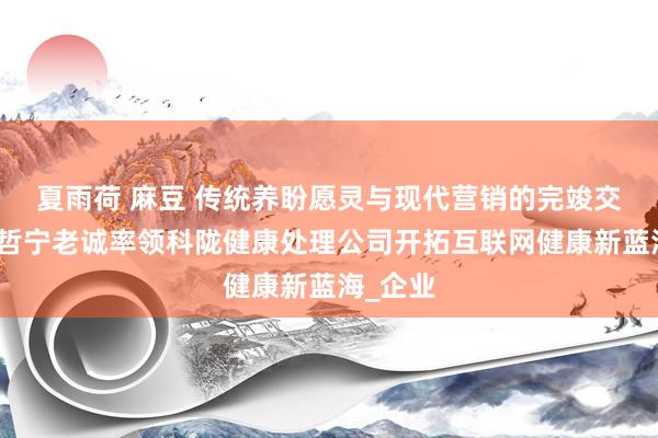 夏雨荷 麻豆 传统养盼愿灵与现代营销的完竣交融：张哲宁老诚率领科陇健康处理公司开拓互联网健康新蓝海_企业