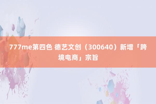 777me第四色 德艺文创（300640）新增「跨境电商」宗旨