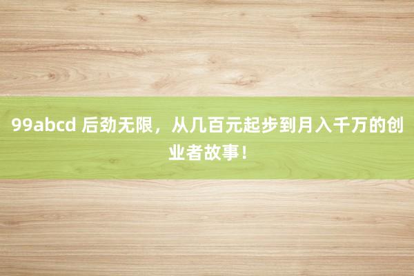 99abcd 后劲无限，从几百元起步到月入千万的创业者故事！