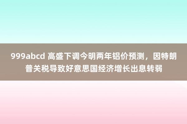 999abcd 高盛下调今明两年铝价预测，因特朗普关税导致好意思国经济增长出息转弱
