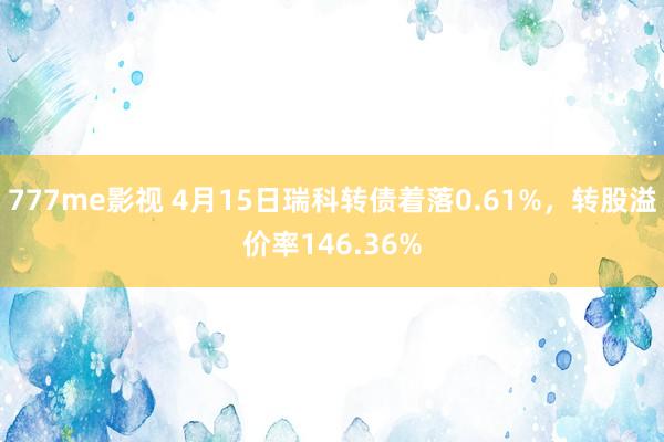 777me影视 4月15日瑞科转债着落0.61%，转股溢价率146.36%